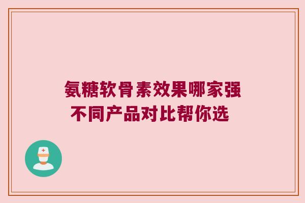氨糖软骨素效果哪家强 不同产品对比帮你选 氨糖软骨素效果哪家强 不同产品对比帮你选