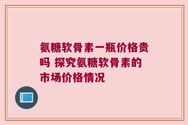 氨糖软骨素一瓶价格贵吗 探究氨糖软骨素的市场价格情况 氨糖软骨素一瓶价格贵吗 探究氨糖软骨素的市场价格情况