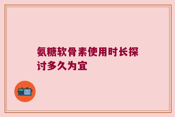 氨糖软骨素使用时长探讨多久为宜 氨糖软骨素使用时长探讨多久为宜