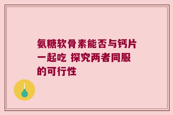氨糖软骨素能否与钙片一起吃 探究两者同服的可行性 氨糖软骨素能否与钙片一起吃 探究两者同服的可行性