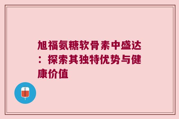 旭福氨糖软骨素中盛达:探索其独特优势与健康价值 旭福氨糖软骨素中盛达:探索其独特优势与健康价值