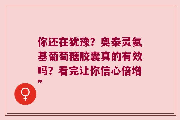 你还在犹豫?奥泰灵氨基葡萄糖胶囊真的有效吗?看完让你信心倍增”