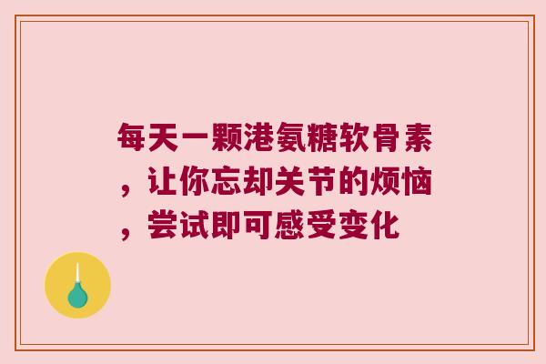 每天一颗港氨糖软骨素,让你忘却关节的烦恼,尝试即可感受变化 每天一颗港氨糖软骨素,让你忘却关节的烦恼,尝试即可感受变化
