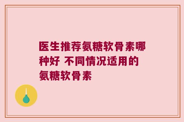 医生推荐氨糖软骨素哪种好 不同情况适用的氨糖软骨素 医生推荐氨糖软骨素哪种好 不同情况适用的氨糖软骨素