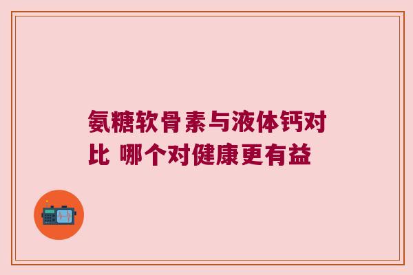 氨糖软骨素与液体钙对比 哪个对健康更有益