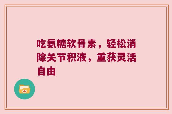 吃氨糖软骨素,轻松消除关节积液,重获灵活自由 吃氨糖软骨素,轻松消除关节积液,重获灵活自由