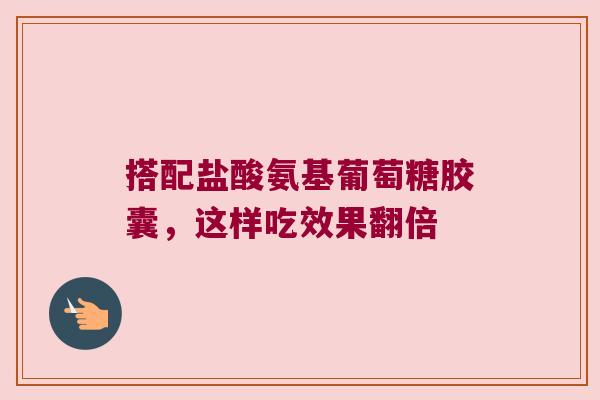 搭配盐酸氨基葡萄糖胶囊,这样吃效果翻倍