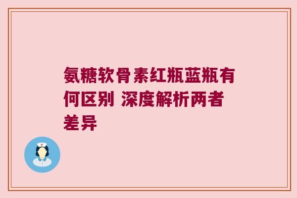 氨糖软骨素红瓶蓝瓶有何区别 深度解析两者差异 氨糖软骨素红瓶蓝瓶有何区别 深度解析两者差异