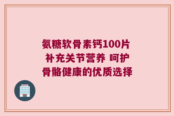 氨糖软骨素钙100片 补充关节营养 呵护骨骼健康的优质选择 氨糖软骨素钙100片 补充关节营养 呵护骨骼健康的优质选择