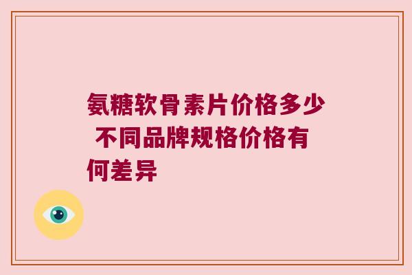 氨糖软骨素片价格多少 不同品牌规格价格有何差异 氨糖软骨素片价格多少 不同品牌规格价格有何差异
