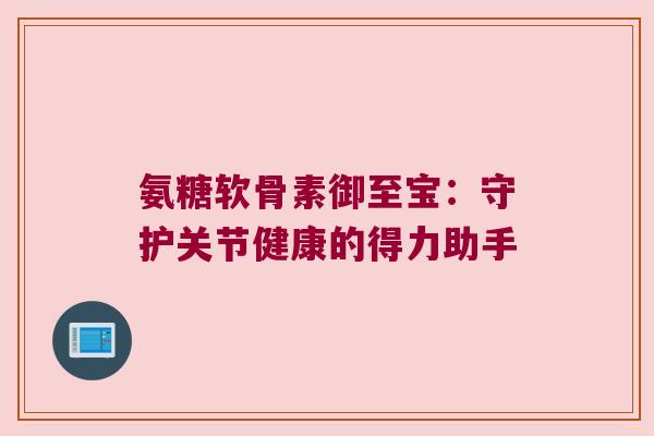 氨糖软骨素御至宝:守护关节健康的得力助手