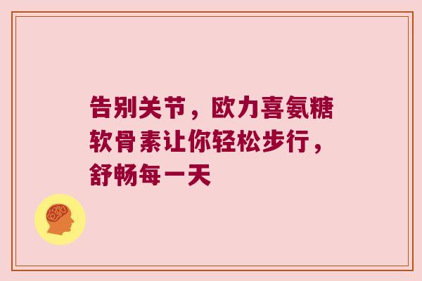 告别关节,欧力喜氨糖软骨素让你轻松步行,舒畅每一天