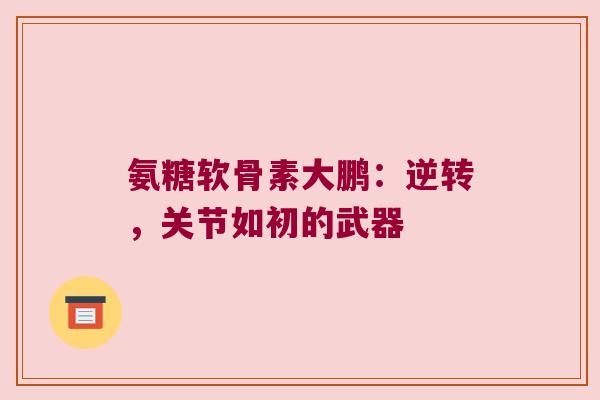 氨糖软骨素大鹏:逆转,关节如初的武器