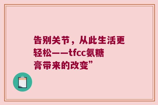 告别关节，从此生活更轻松——tfcc氨糖膏带来的改变”
