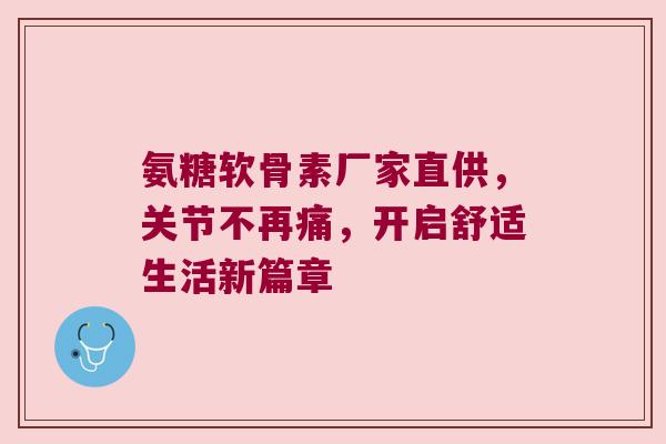 氨糖软骨素厂家直供,关节不再痛,开启舒适生活新篇章