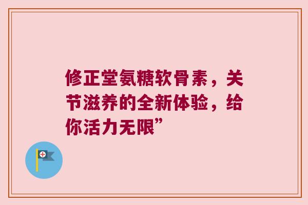 修正堂氨糖软骨素,关节滋养的全新体验,给你活力无限”