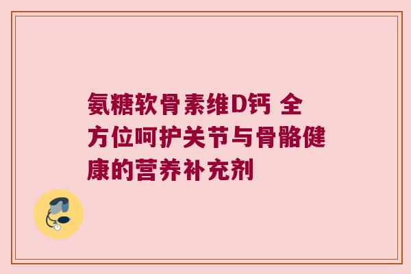 氨糖软骨素维D钙 全方位呵护关节与骨骼健康的营养补充剂