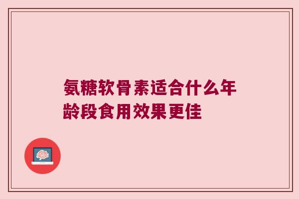 氨糖软骨素适合什么年龄段食用效果更佳 氨糖软骨素适合什么年龄段食用效果更佳