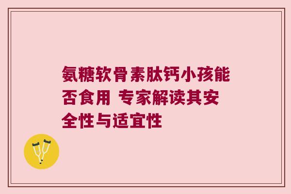 氨糖软骨素肽钙小孩能否食用 专家解读其安全性与适宜性