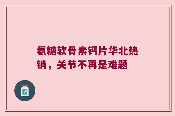 氨糖软骨素钙片华北热销,关节不再是难题 氨糖软骨素钙片华北热销,关节不再是难题