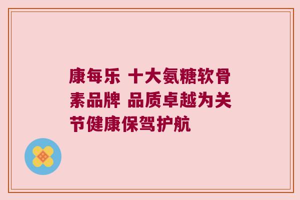 康每乐 十大氨糖软骨素品牌 品质卓越为关节健康保驾护航 康每乐 十大氨糖软骨素品牌 品质卓越为关节健康保驾护航