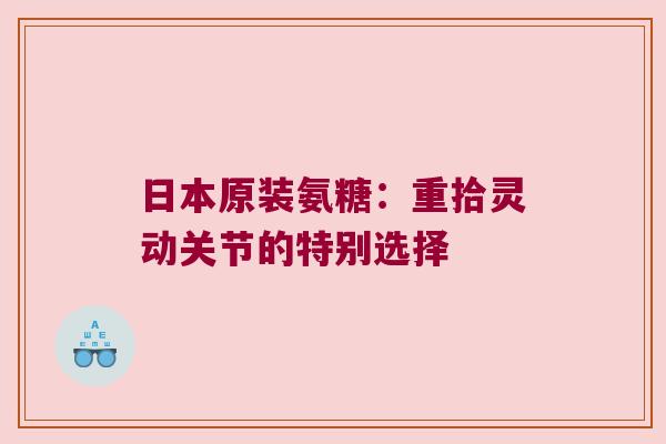日本原装氨糖:重拾灵动关节的特别选择 日本原装氨糖:重拾灵动关节的特别选择