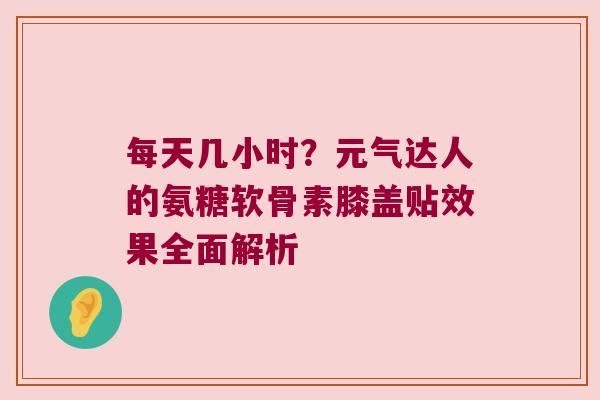 每天几小时?元气达人的氨糖软骨素膝盖贴效果全面解析