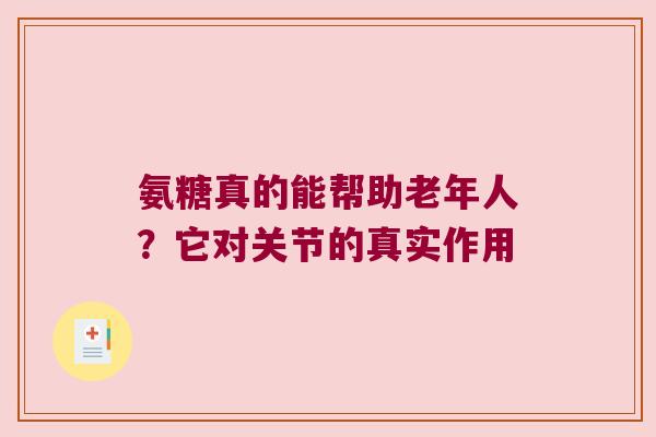 氨糖真的能帮助老年人?它对关节的真实作用