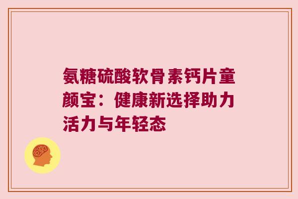 氨糖硫酸软骨素钙片童颜宝:健康新选择助力活力与年轻态 氨糖硫酸软骨素钙片童颜宝:健康新选择助力活力与年轻态