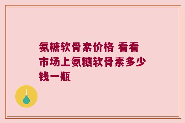 氨糖软骨素价格 看看市场上氨糖软骨素多少钱一瓶