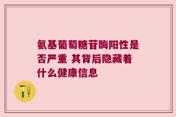 氨基葡萄糖苷酶阳性是否严重 其背后隐藏着什么健康信息 氨基葡萄糖苷酶阳性是否严重 其背后隐藏着什么健康信息