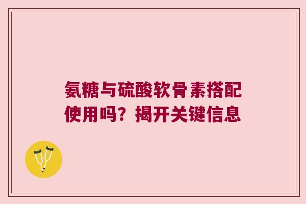 氨糖与硫酸软骨素搭配使用吗?揭开关键信息