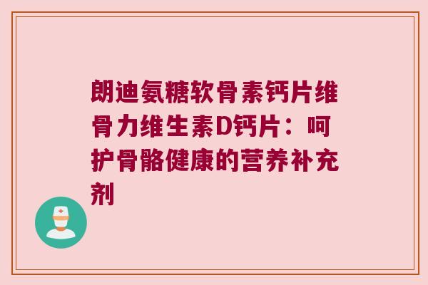 朗迪氨糖软骨素钙片维骨力维生素D钙片:呵护骨骼健康的营养补充剂 朗迪氨糖软骨素钙片维骨力维生素D钙片:呵护骨骼健康的营养补充剂