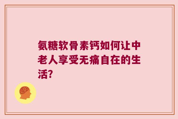 氨糖软骨素钙如何让中老人享受无痛自在的生活? 氨糖软骨素钙如何让中老人享受无痛自在的生活?
