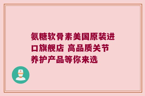 氨糖软骨素美国原装进口旗舰店 高品质关节养护产品等你来选 氨糖软骨素美国原装进口旗舰店 高品质关节养护产品等你来选