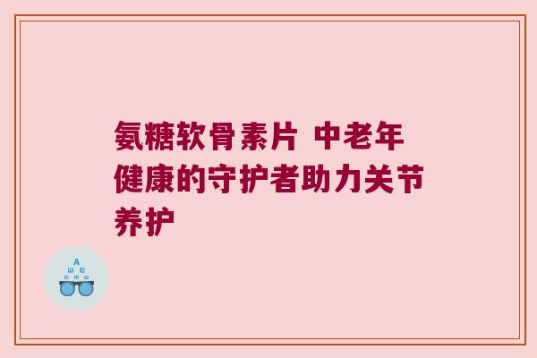 氨糖软骨素片 中老年健康的守护者助力关节养护 氨糖软骨素片 中老年健康的守护者助力关节养护