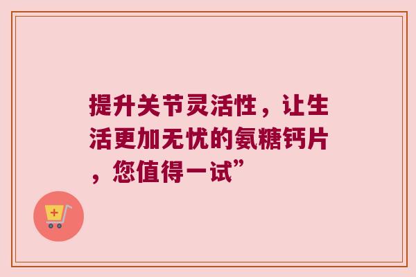 提升关节灵活性,让生活更加无忧的氨糖钙片,您值得一试”