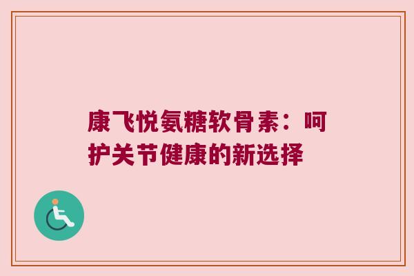康飞悦氨糖软骨素:呵护关节健康的新选择 康飞悦氨糖软骨素:呵护关节健康的新选择