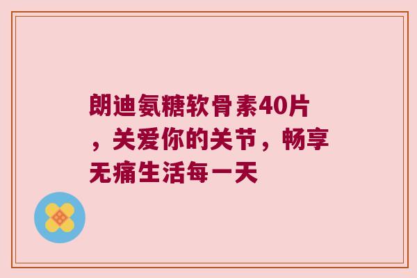 朗迪氨糖软骨素40片，关爱你的关节，畅享无痛生活每一天