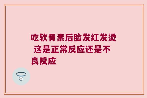 吃软骨素后脸发红发烫 这是正常反应还是不良反应 吃软骨素后脸发红发烫 这是正常反应还是不良反应