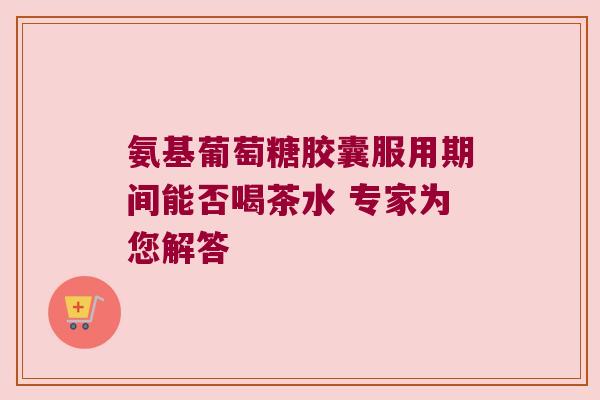 氨基葡萄糖胶囊服用期间能否喝茶水 专家为您解答