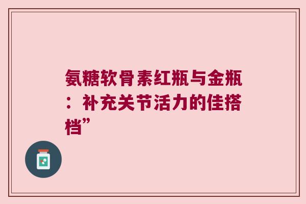 氨糖软骨素红瓶与金瓶:补充关节活力的佳搭档”