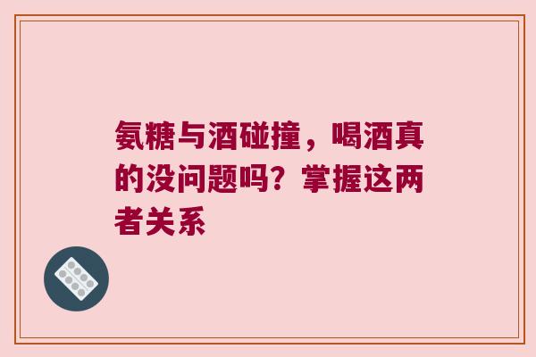 氨糖与酒碰撞,喝酒真的没问题吗?掌握这两者关系
