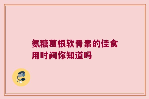 氨糖葛根软骨素的佳食用时间你知道吗 氨糖葛根软骨素的佳食用时间你知道吗
