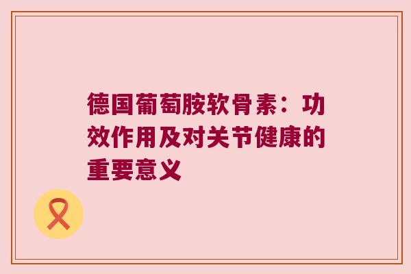 德国葡萄胺软骨素:功效作用及对关节健康的重要意义