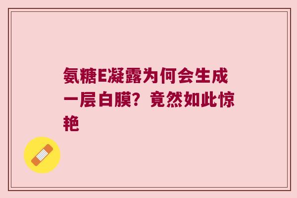 氨糖E凝露为何会生成一层白膜?竟然如此惊艳 氨糖E凝露为何会生成一层白膜?竟然如此惊艳