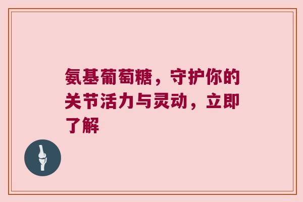 氨基葡萄糖,守护你的关节活力与灵动,立即了解 氨基葡萄糖,守护你的关节活力与灵动,立即了解