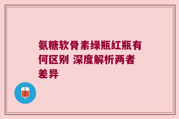 氨糖软骨素绿瓶红瓶有何区别 深度解析两者差异 氨糖软骨素绿瓶红瓶有何区别 深度解析两者差异