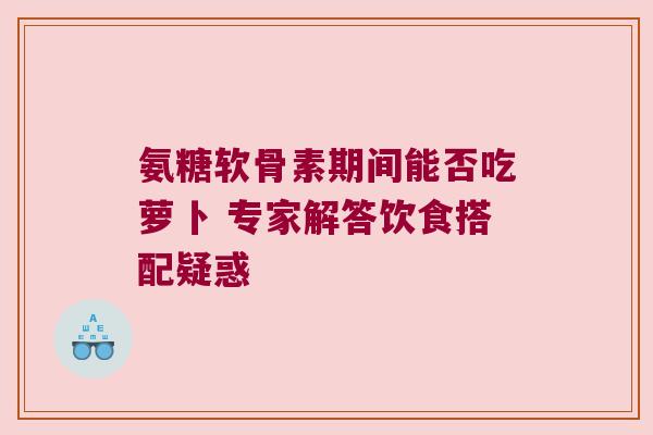氨糖软骨素期间能否吃萝卜 专家解答饮食搭配疑惑