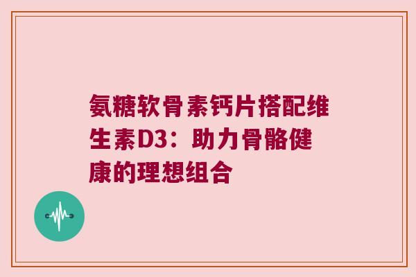 氨糖软骨素钙片搭配维生素D3:助力骨骼健康的理想组合